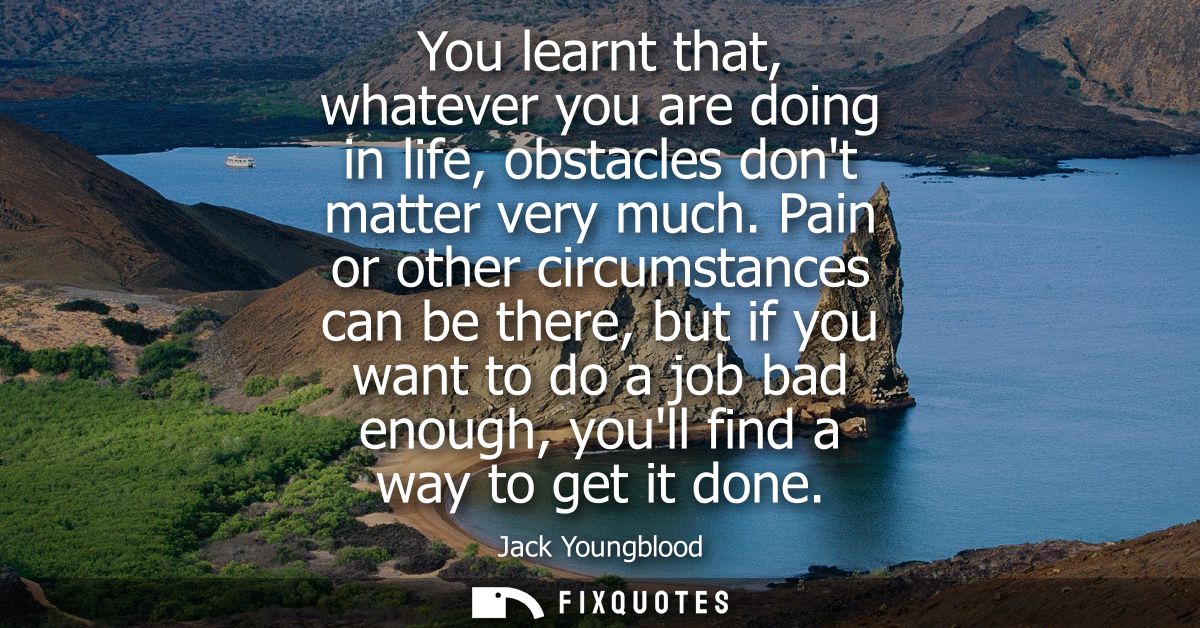 You learnt that, whatever you are doing in life, obstacles dont matter very much. Pain or other circumstances can be the
