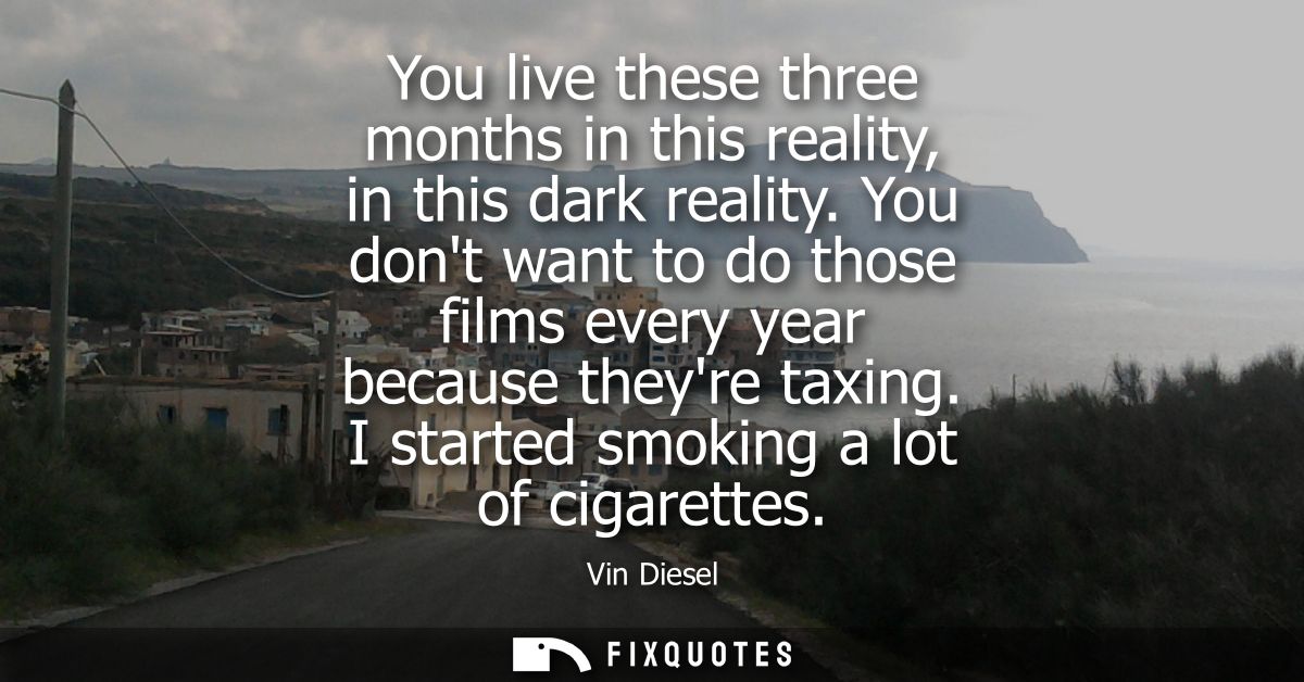 You live these three months in this reality, in this dark reality. You dont want to do those films every year because th