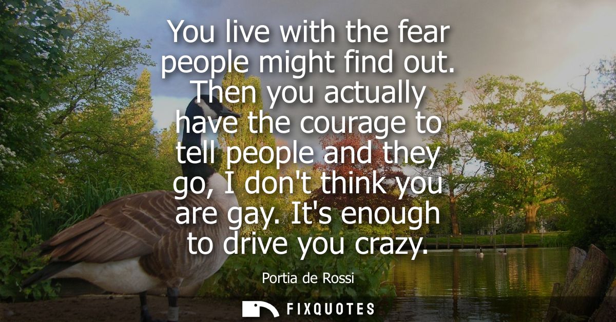 You live with the fear people might find out. Then you actually have the courage to tell people and they go, I dont thin