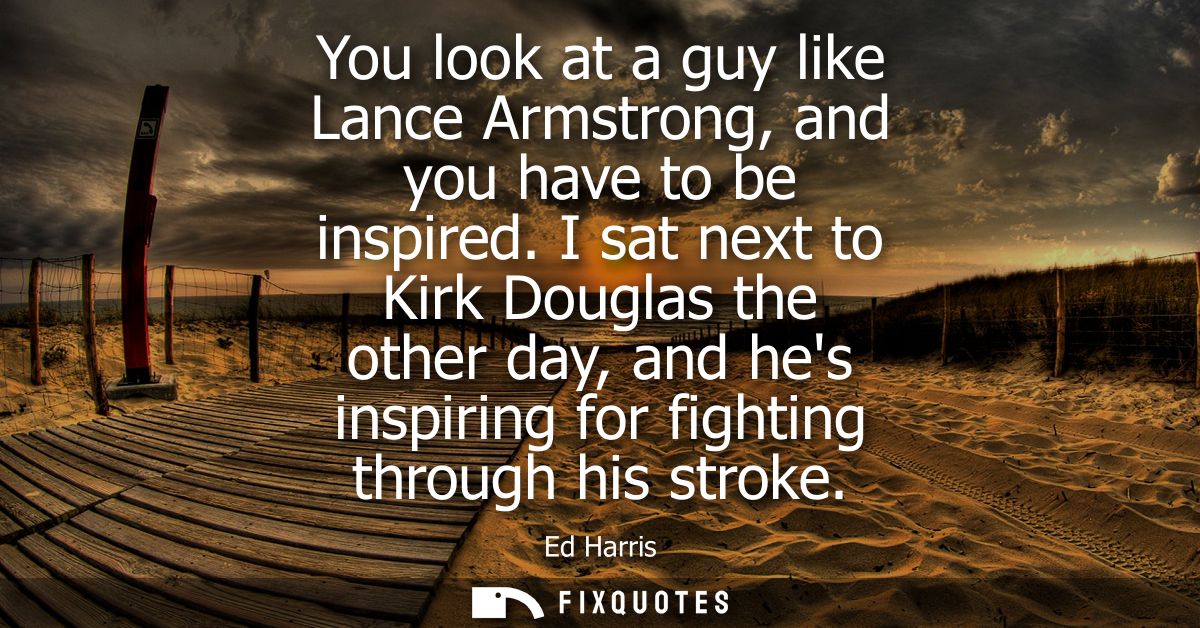You look at a guy like Lance Armstrong, and you have to be inspired. I sat next to Kirk Douglas the other day, and hes i