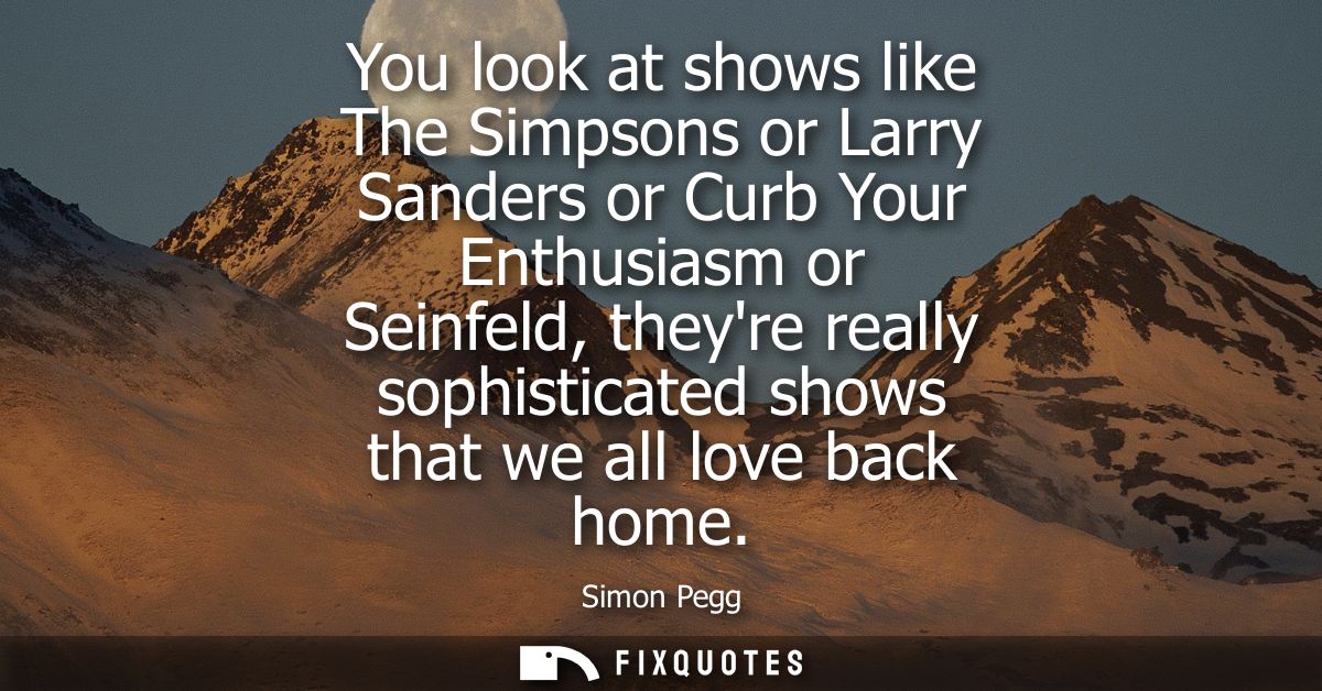 You look at shows like The Simpsons or Larry Sanders or Curb Your Enthusiasm or Seinfeld, theyre really sophisticated sh
