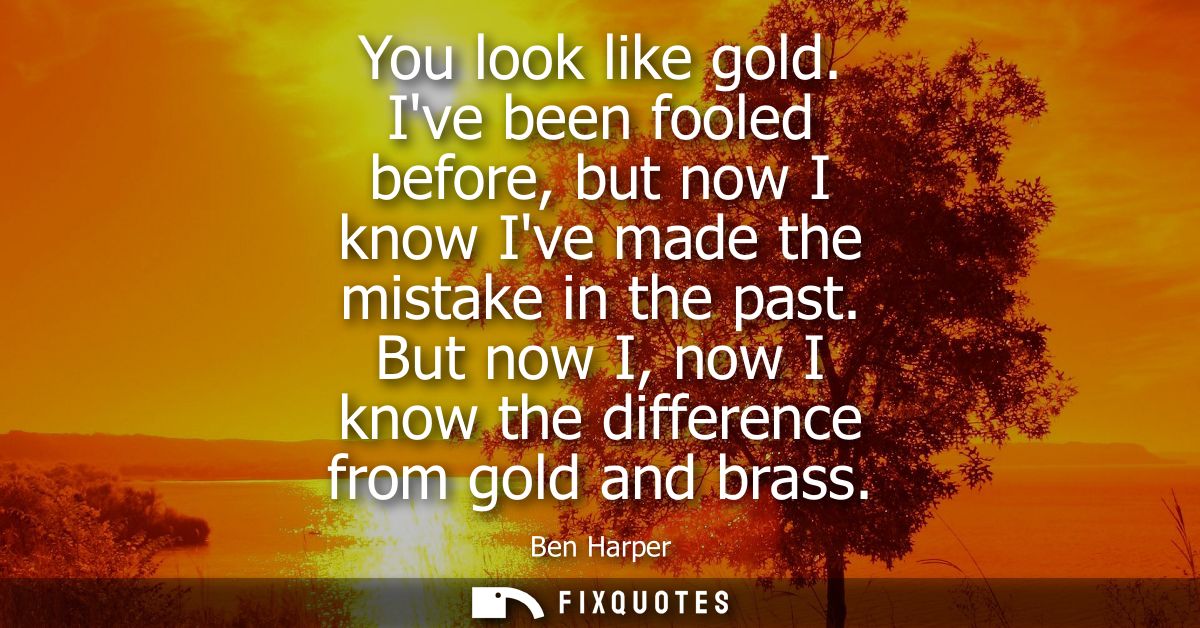 You look like gold. Ive been fooled before, but now I know Ive made the mistake in the past. But now I, now I know the d