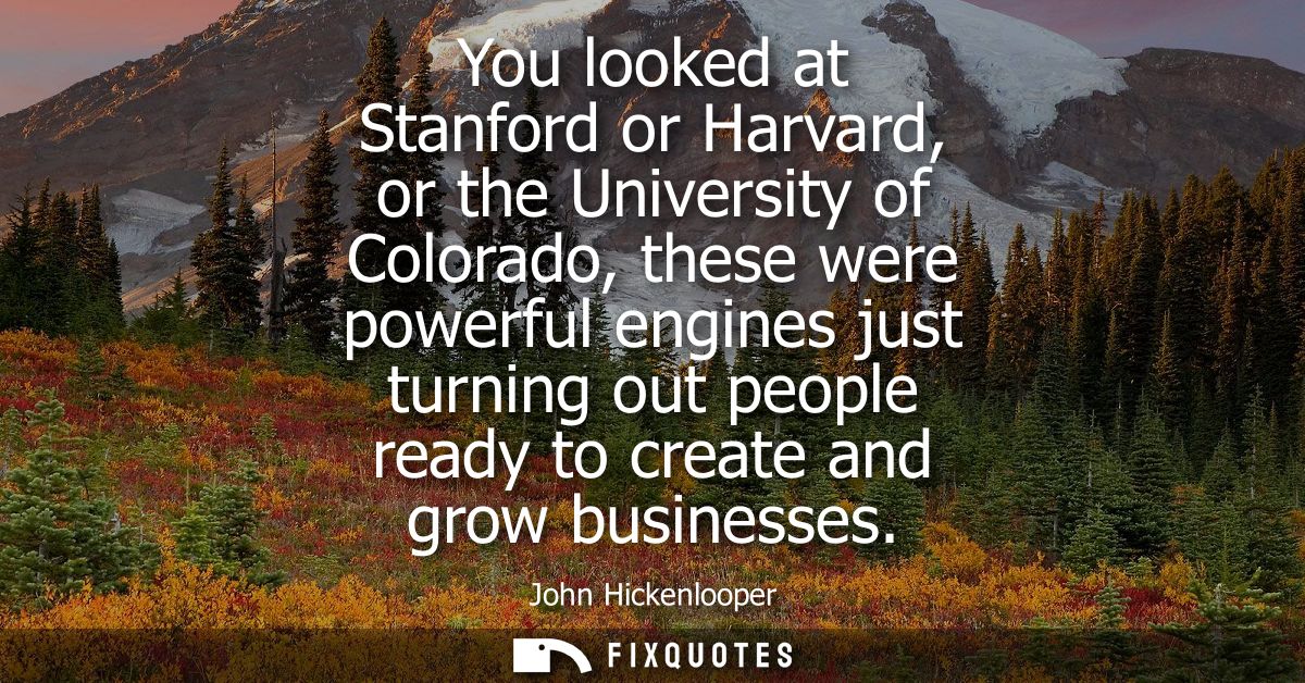 You looked at Stanford or Harvard, or the University of Colorado, these were powerful engines just turning out people re