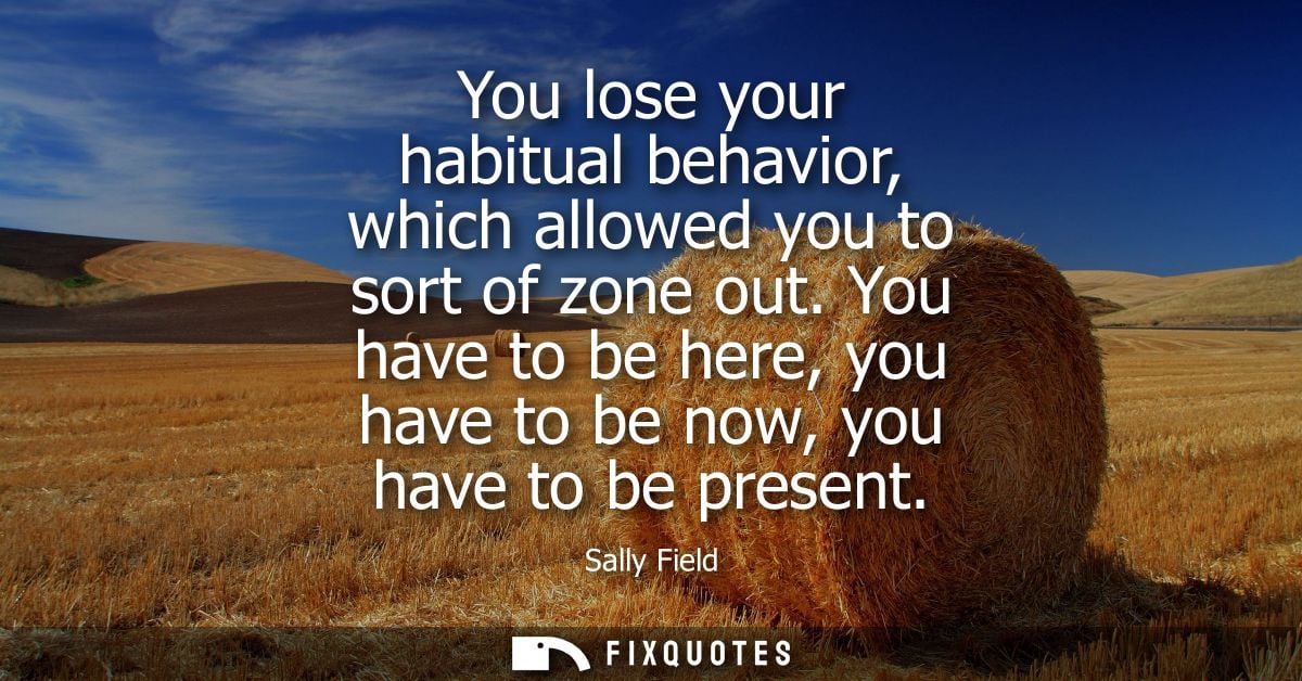 You lose your habitual behavior, which allowed you to sort of zone out. You have to be here, you have to be now, you hav