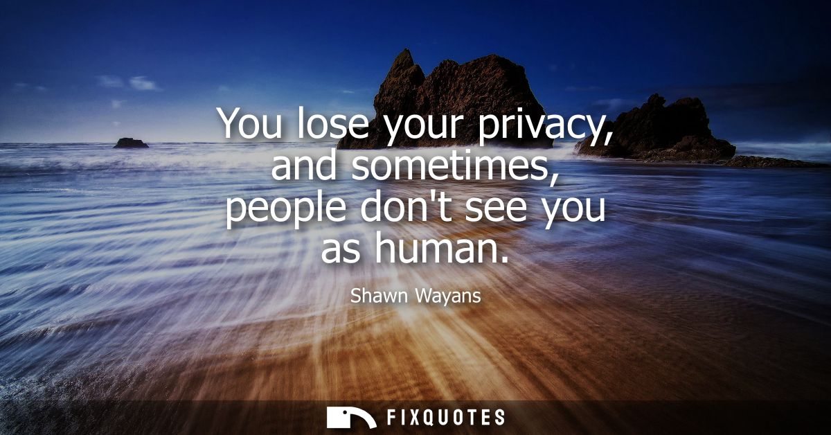 You lose your privacy, and sometimes, people dont see you as human