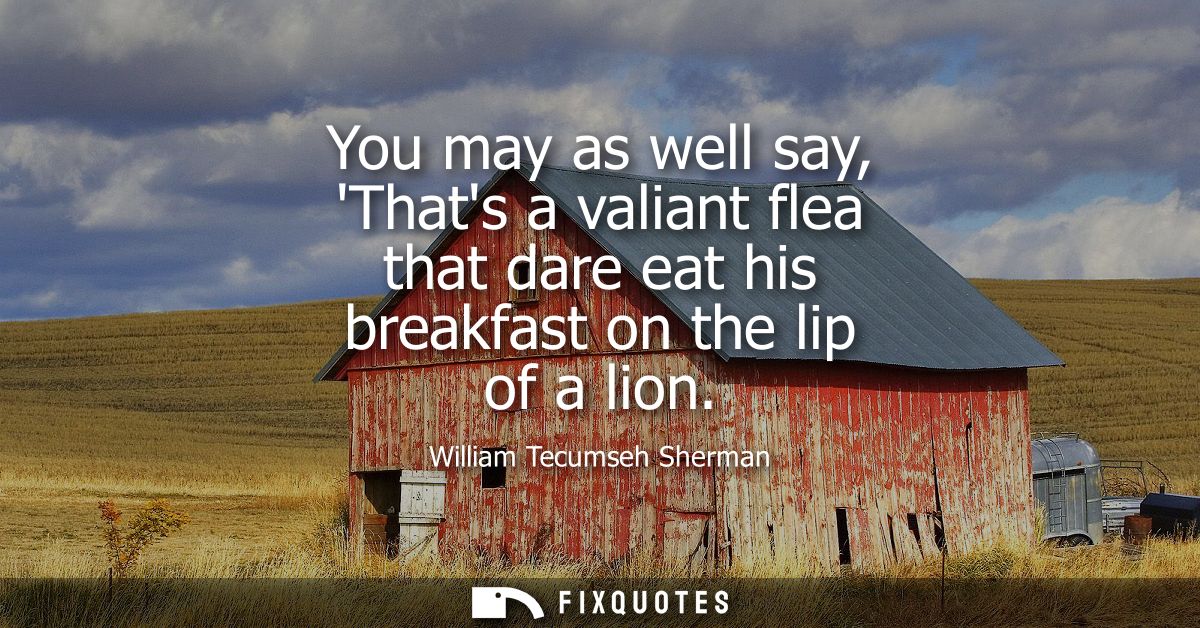 You may as well say, Thats a valiant flea that dare eat his breakfast on the lip of a lion