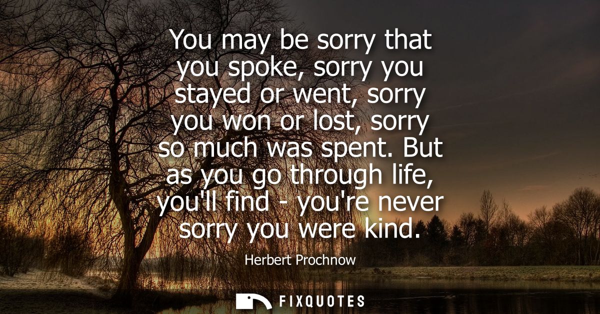 You may be sorry that you spoke, sorry you stayed or went, sorry you won or lost, sorry so much was spent.