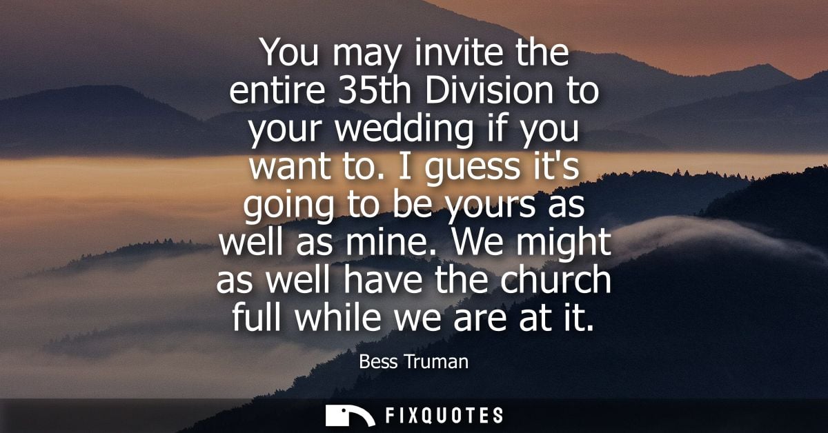 You may invite the entire 35th Division to your wedding if you want to. I guess its going to be yours as well as mine.