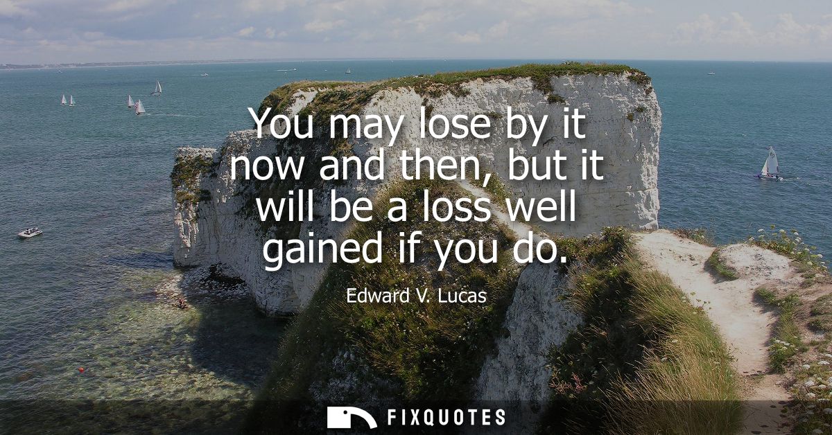 You may lose by it now and then, but it will be a loss well gained if you do