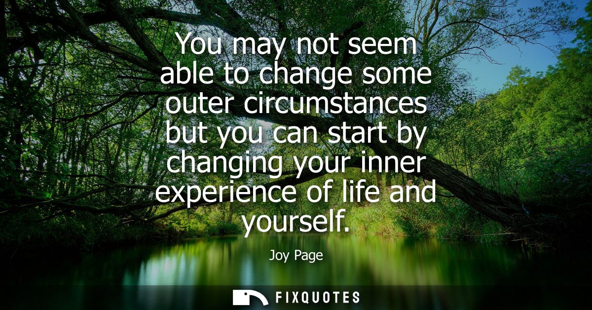 You may not seem able to change some outer circumstances but you can start by changing your inner experience of life and