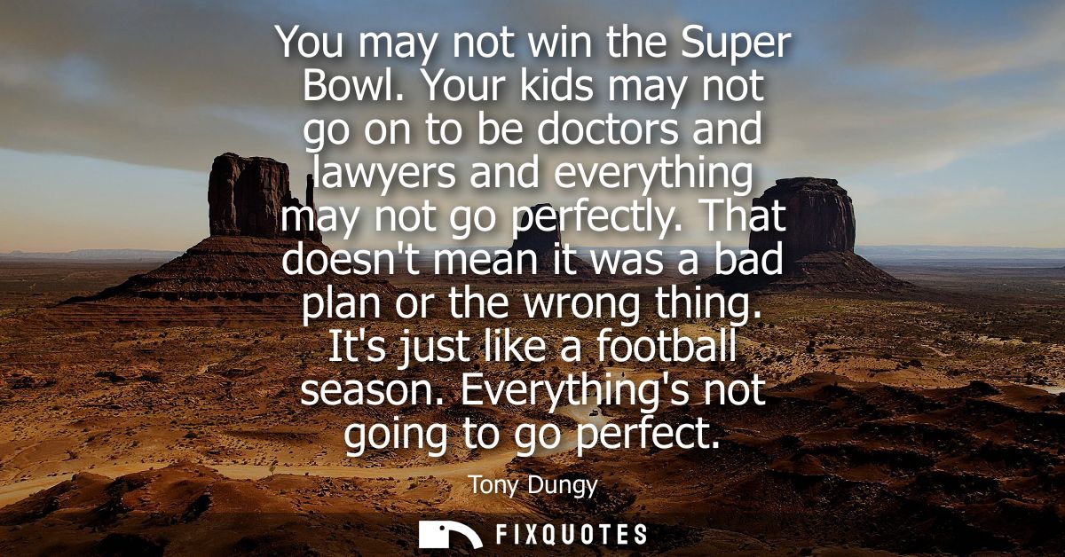 You may not win the Super Bowl. Your kids may not go on to be doctors and lawyers and everything may not go perfectly.