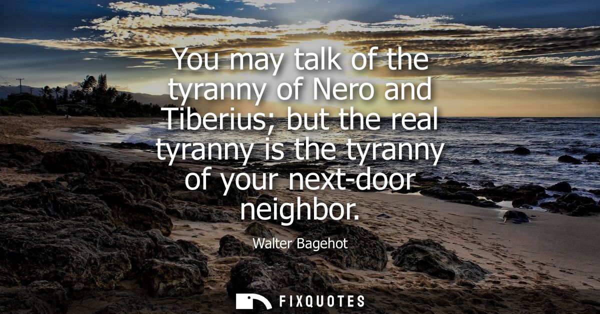 You may talk of the tyranny of Nero and Tiberius but the real tyranny is the tyranny of your next-door neighbor