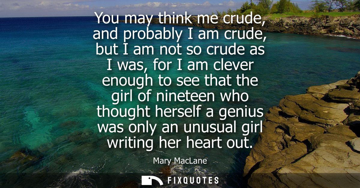 You may think me crude, and probably I am crude, but I am not so crude as I was, for I am clever enough to see that the 