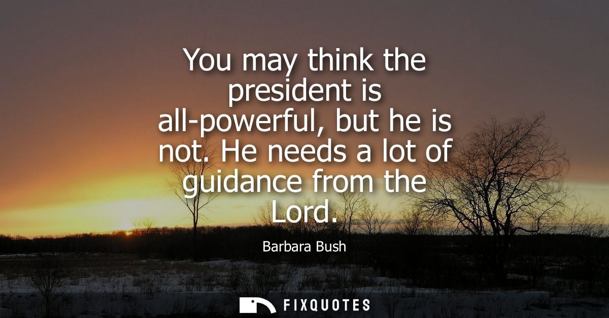 You may think the president is all-powerful, but he is not. He needs a lot of guidance from the Lord - Barbara Bush
