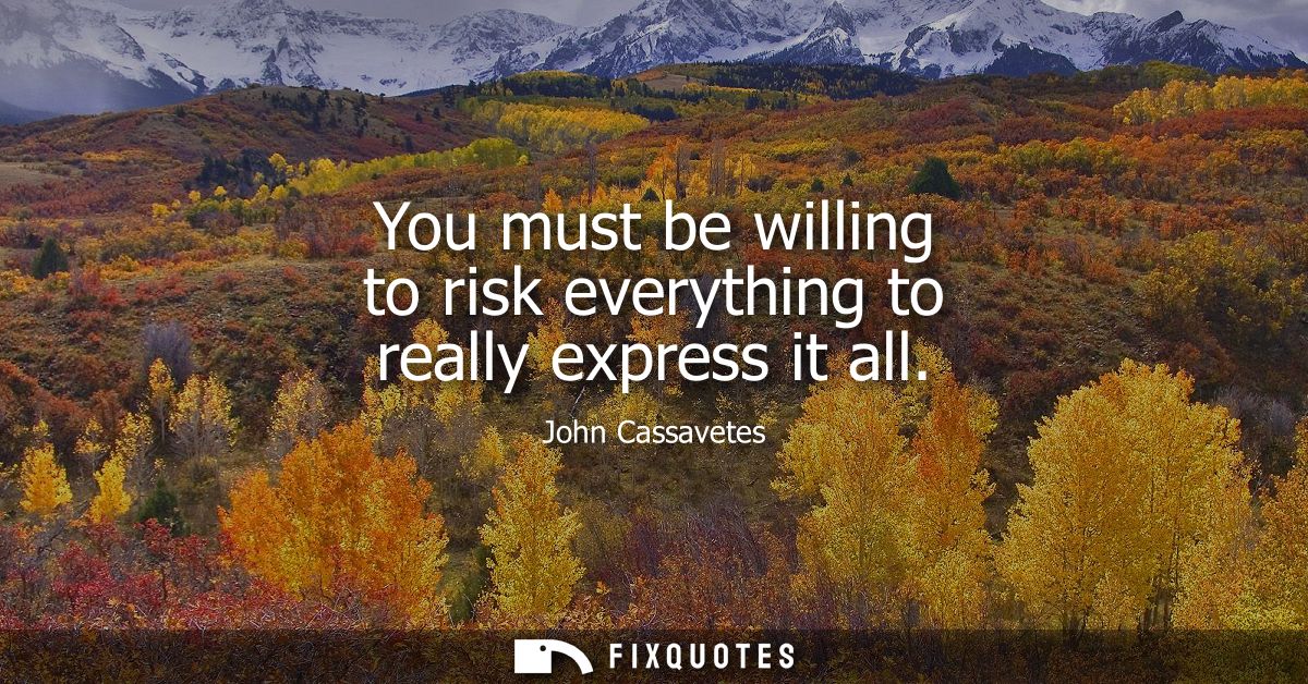 You must be willing to risk everything to really express it all