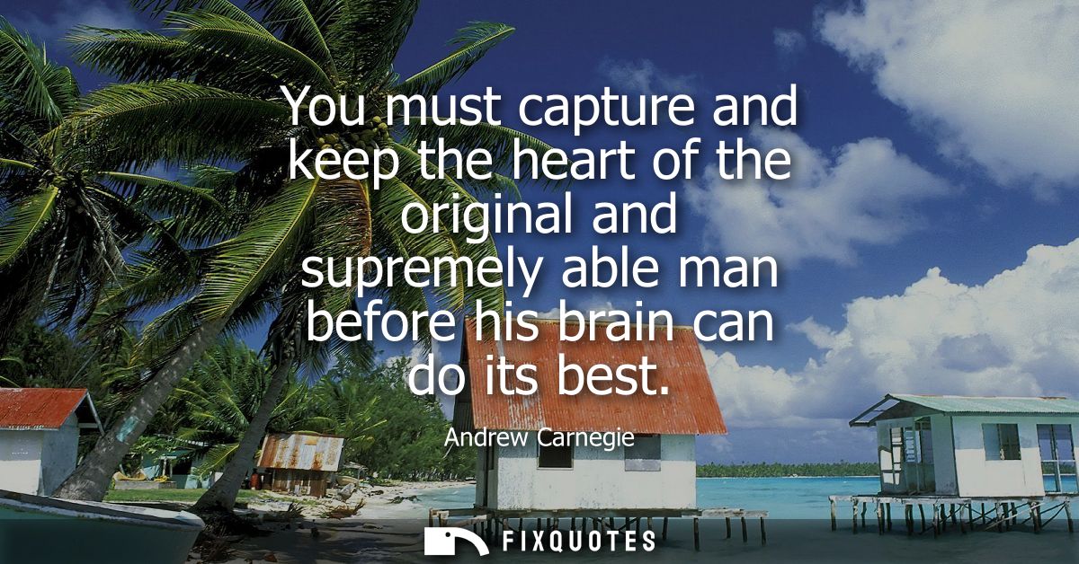 You must capture and keep the heart of the original and supremely able man before his brain can do its best