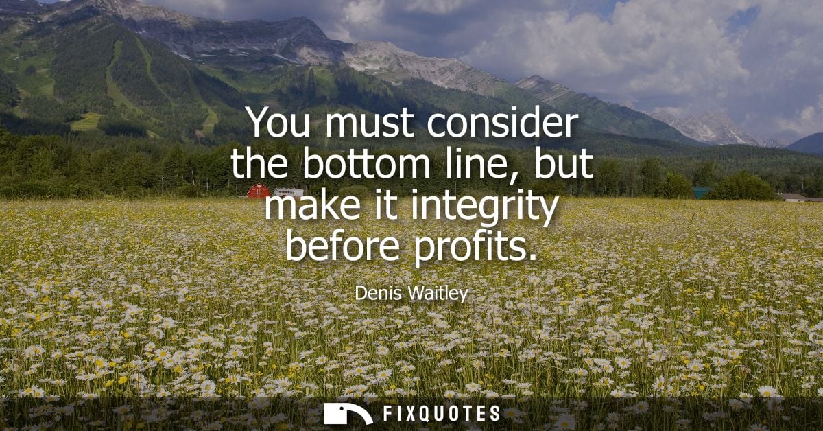 You must consider the bottom line, but make it integrity before profits