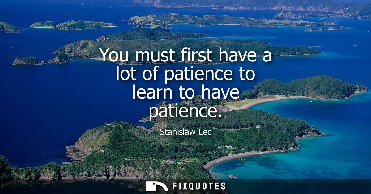 You must first have a lot of patience to learn to have patience