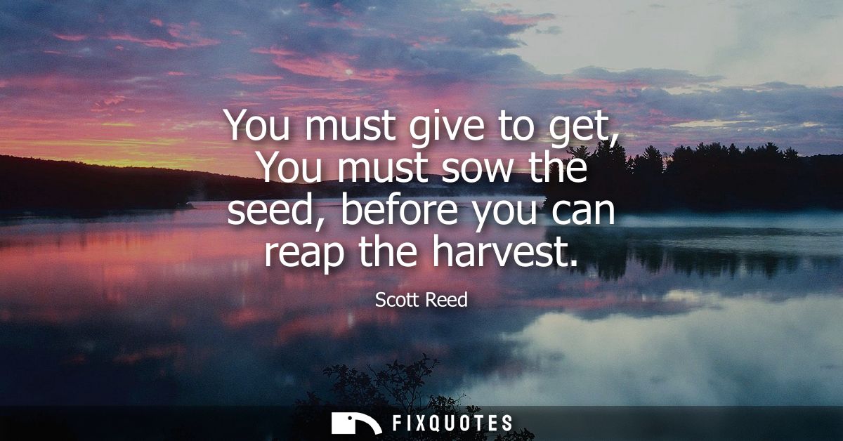 You must give to get, You must sow the seed, before you can reap the harvest