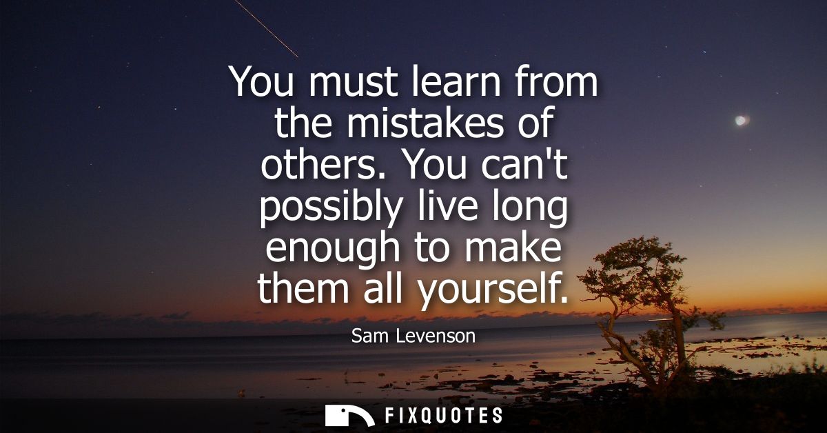 You must learn from the mistakes of others. You cant possibly live long enough to make them all yourself