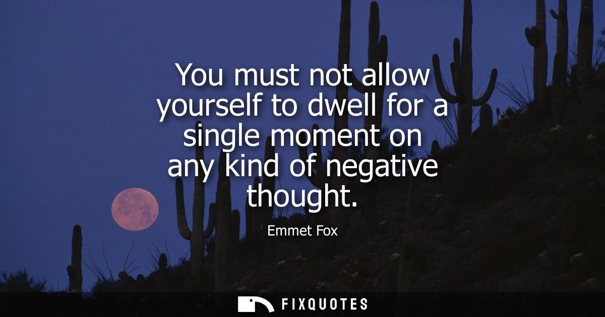 You must not allow yourself to dwell for a single moment on any kind of negative thought
