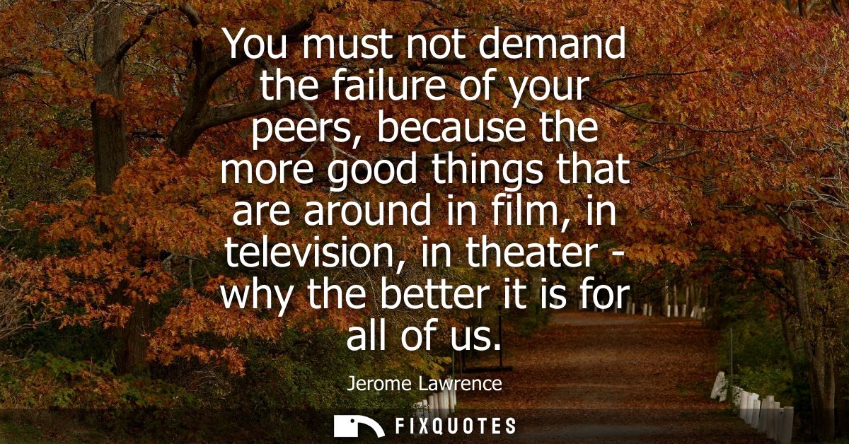 You must not demand the failure of your peers, because the more good things that are around in film, in television, in t