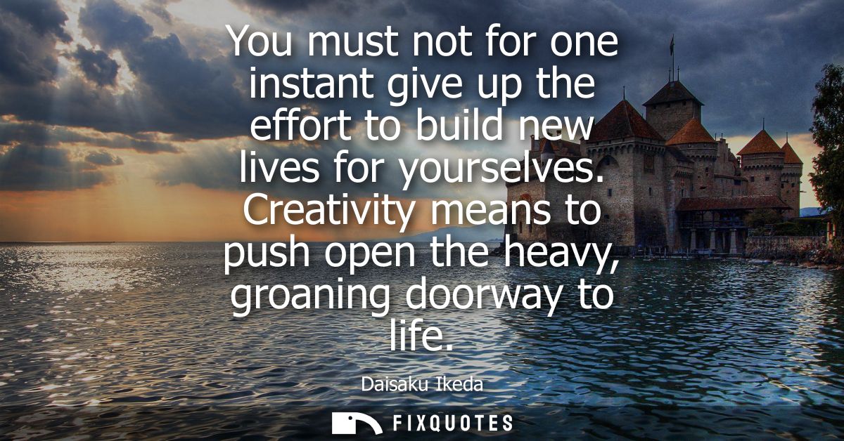 You must not for one instant give up the effort to build new lives for yourselves. Creativity means to push open the hea