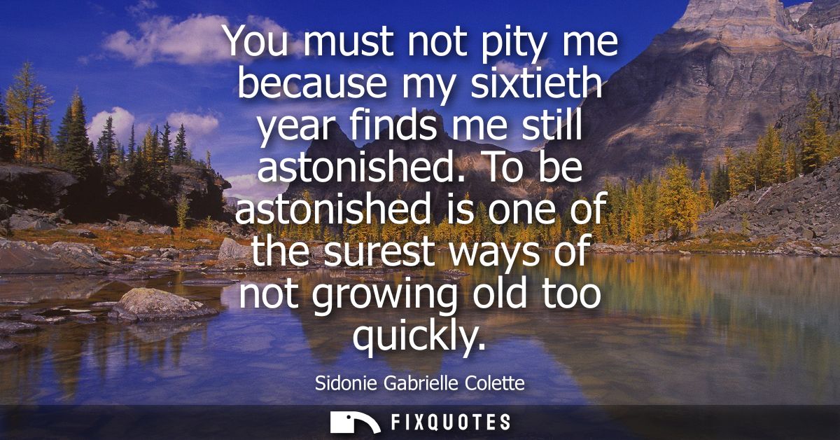 You must not pity me because my sixtieth year finds me still astonished. To be astonished is one of the surest ways of n