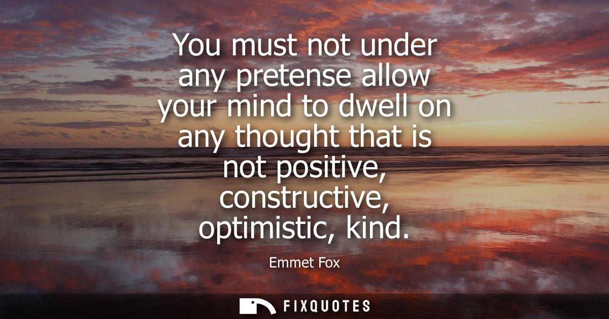 You must not under any pretense allow your mind to dwell on any thought that is not positive, constructive, optimistic, 