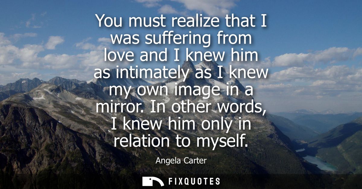 You must realize that I was suffering from love and I knew him as intimately as I knew my own image in a mirror.