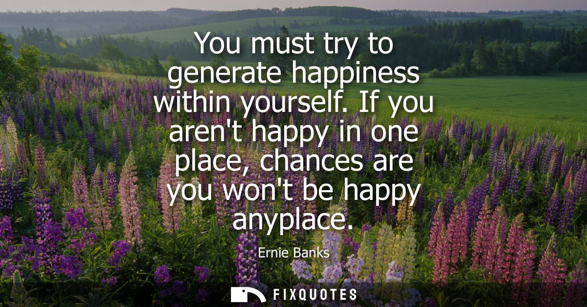 You must try to generate happiness within yourself. If you arent happy in one place, chances are you wont be happy anypl