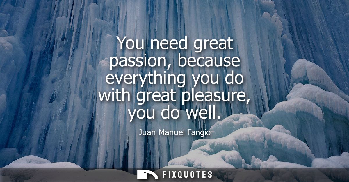 You need great passion, because everything you do with great pleasure, you do well