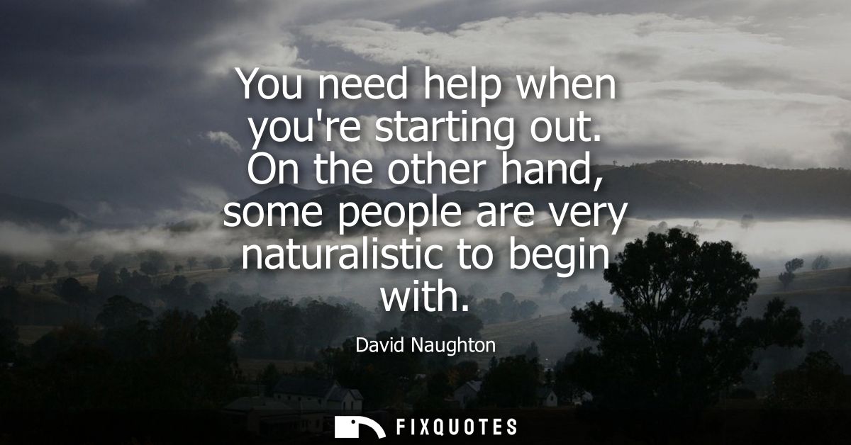 You need help when youre starting out. On the other hand, some people are very naturalistic to begin with