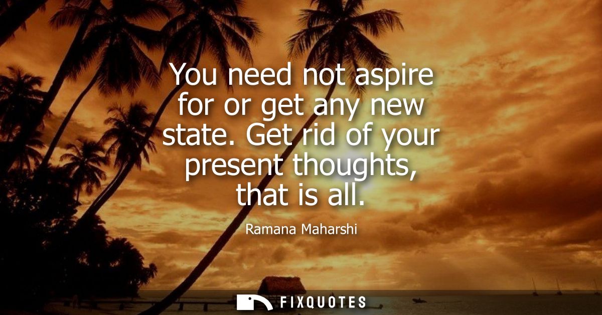 You need not aspire for or get any new state. Get rid of your present thoughts, that is all