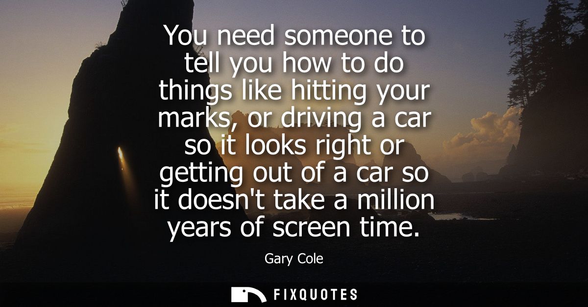 You need someone to tell you how to do things like hitting your marks, or driving a car so it looks right or getting out