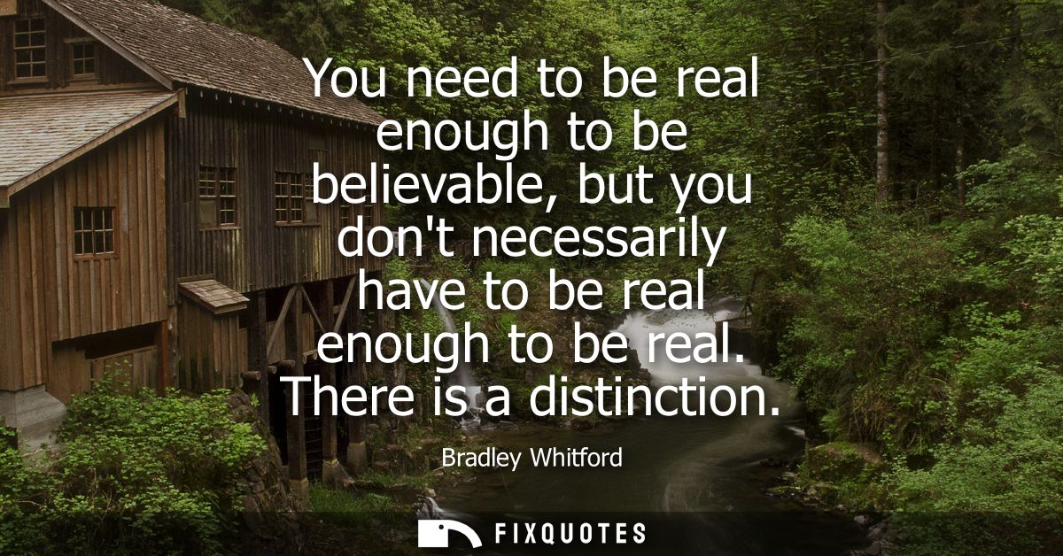 You need to be real enough to be believable, but you dont necessarily have to be real enough to be real. There is a dist