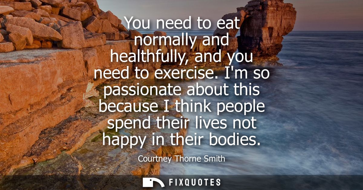 You need to eat normally and healthfully, and you need to exercise. Im so passionate about this because I think people s