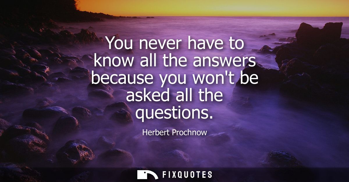 You never have to know all the answers because you wont be asked all the questions