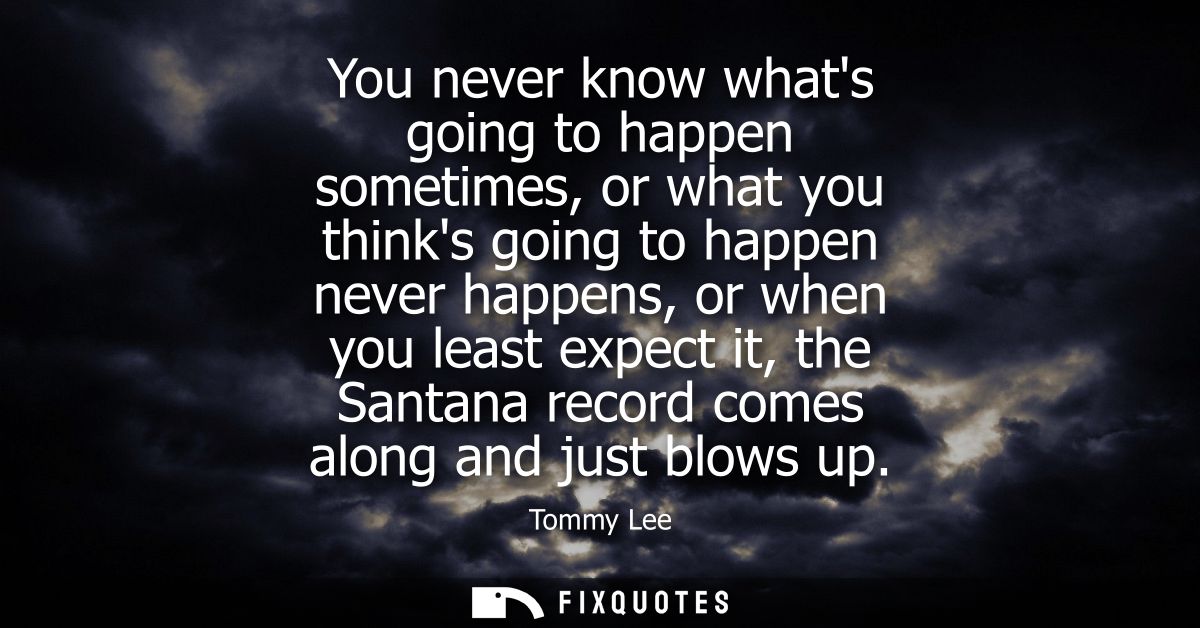 You never know whats going to happen sometimes, or what you thinks going to happen never happens, or when you least expe