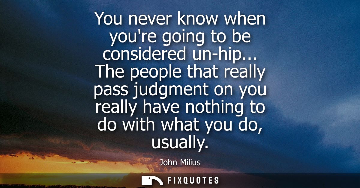 You never know when youre going to be considered un-hip... The people that really pass judgment on you really have nothi