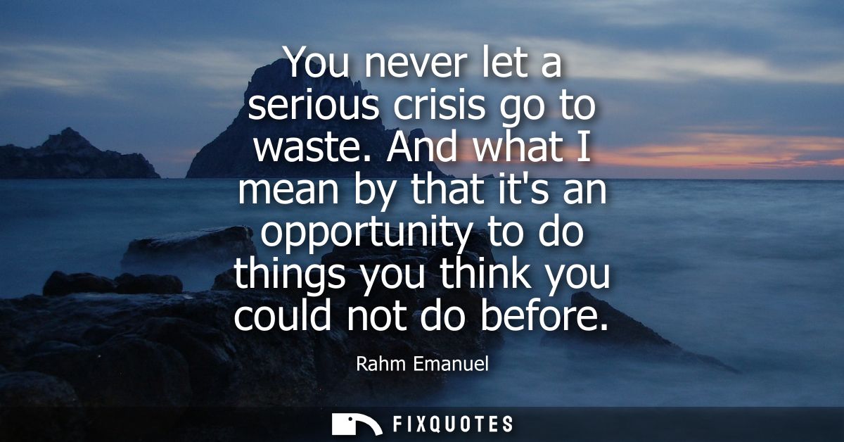 You never let a serious crisis go to waste. And what I mean by that its an opportunity to do things you think you could 