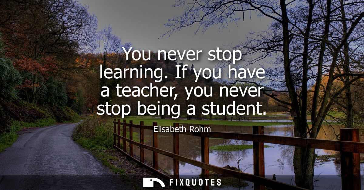 You never stop learning. If you have a teacher, you never stop being a student