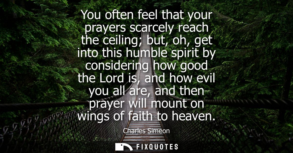 You often feel that your prayers scarcely reach the ceiling but, oh, get into this humble spirit by considering how good
