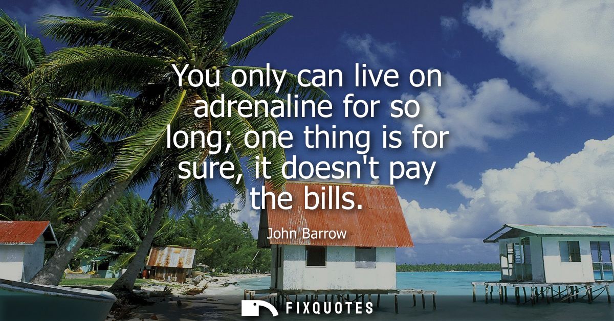 You only can live on adrenaline for so long one thing is for sure, it doesnt pay the bills