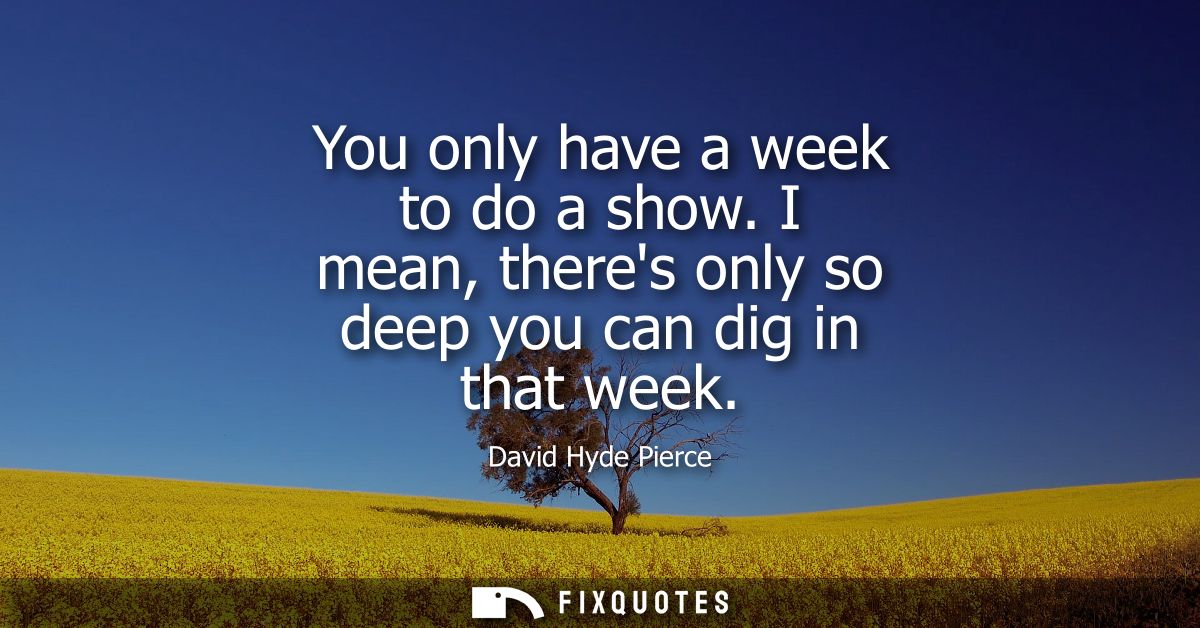 You only have a week to do a show. I mean, theres only so deep you can dig in that week