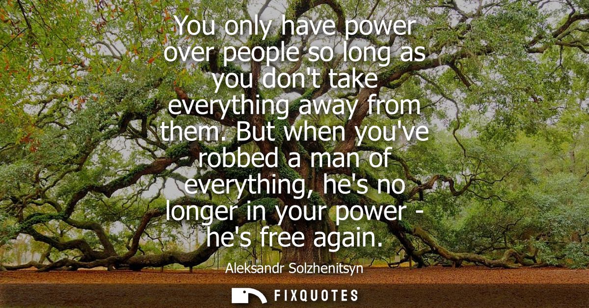 You only have power over people so long as you dont take everything away from them. But when youve robbed a man of every