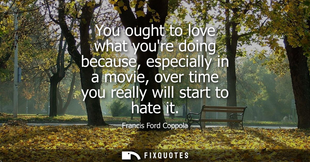 You ought to love what youre doing because, especially in a movie, over time you really will start to hate it