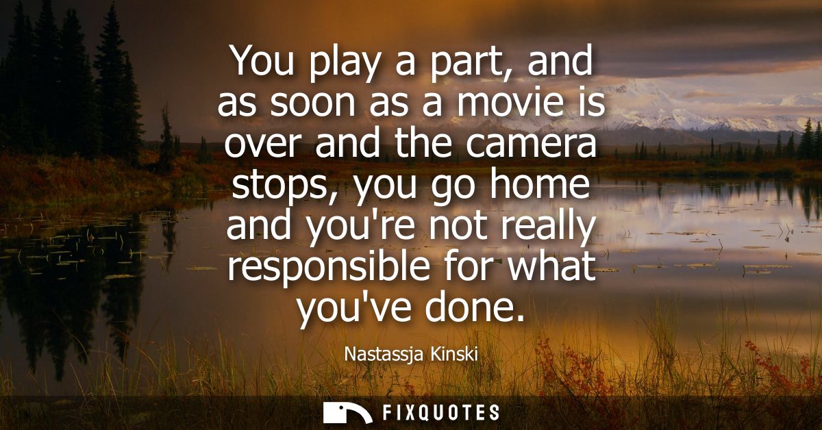 You play a part, and as soon as a movie is over and the camera stops, you go home and youre not really responsible for w