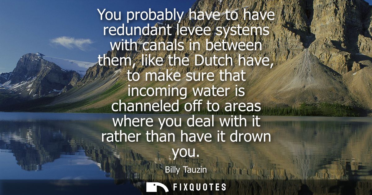 You probably have to have redundant levee systems with canals in between them, like the Dutch have, to make sure that in