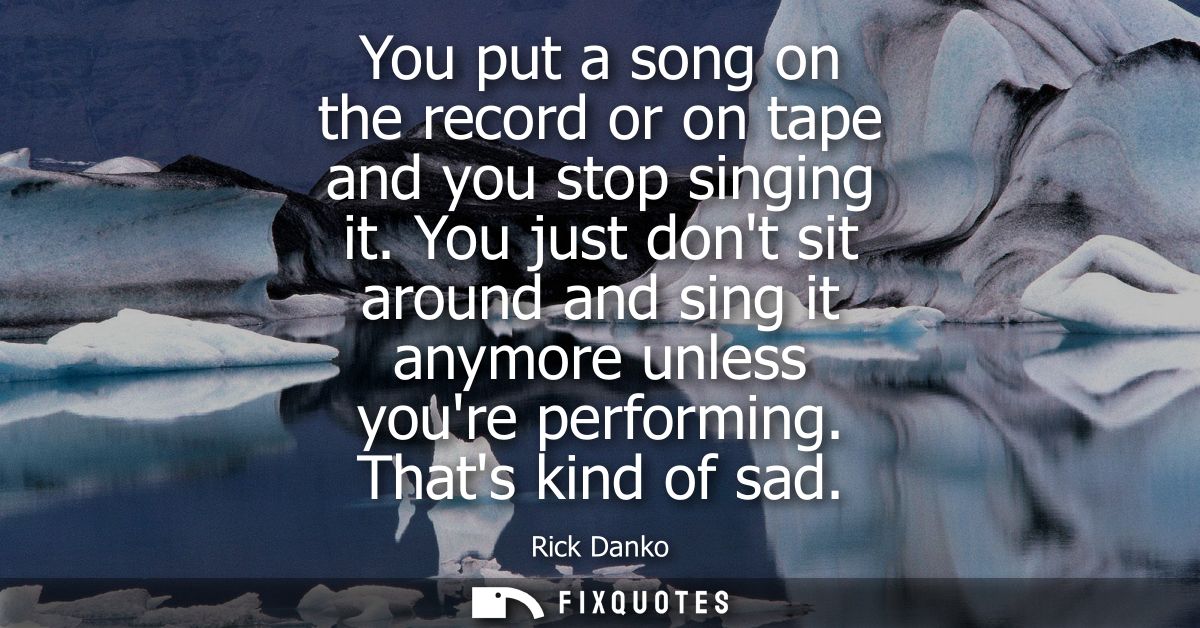 You put a song on the record or on tape and you stop singing it. You just dont sit around and sing it anymore unless you
